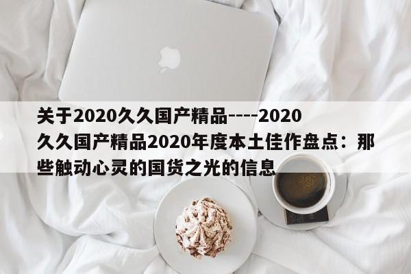 关于2020久久国产精品----2020久久国产精品2020年度本土佳作盘点:那些触动心灵的国货之光的信息