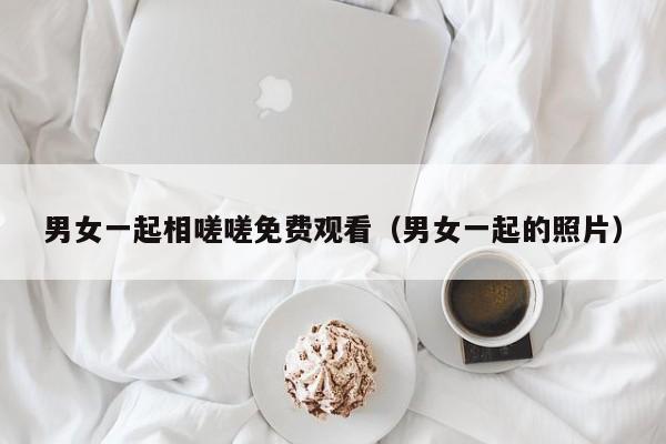 男女一起相嗟嗟免费观看(男女一起的照片)