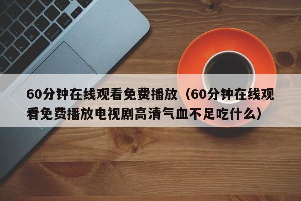 60分钟在线观看免费播放(60分钟在线观看免费播放电视剧高清气血不足吃什么)