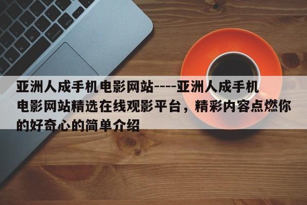 亚洲人成手机电影网站----亚洲人成手机电影网站精选在线观影平台,精彩内容点燃你的好奇心的简单介绍