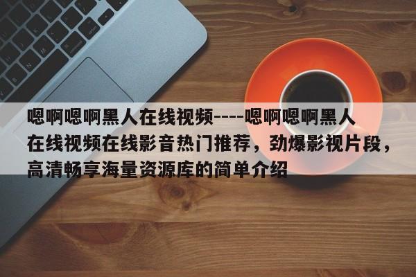 嗯啊嗯啊黑人在线视频----嗯啊嗯啊黑人在线视频在线影音热门推荐,劲爆影视片段,高清畅享海量资源库的简单介绍