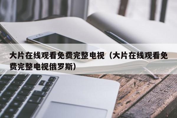 大片在线观看免费完整电视(大片在线观看免费完整电视俄罗斯)
