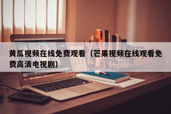 黄瓜视频在线免费观看(芒果视频在线观看免费高清电视剧)