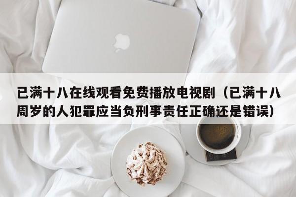 已满十八在线观看免费播放电视剧(已满十八周岁的人犯罪应当负刑事责任正确还是错误)