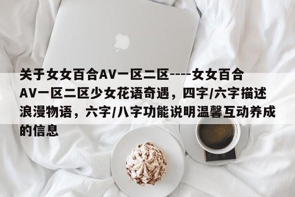 关于女女百合AV一区二区----女女百合AV一区二区少女花语奇遇,四字/六字描述浪漫物语,六字/八字功能说明温馨互动养成的信息