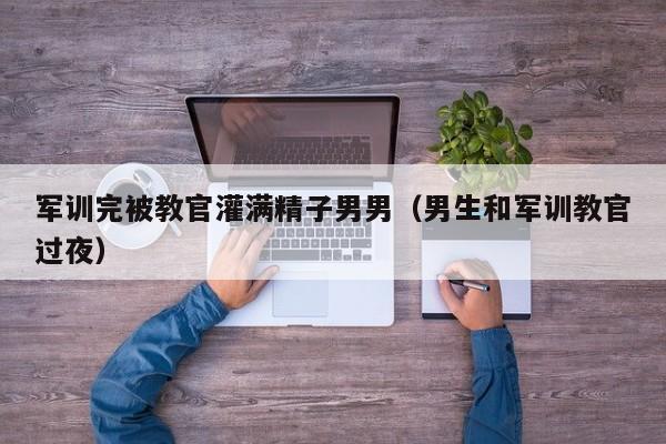 军训完被教官灌满精子男男(男生和军训教官过夜)