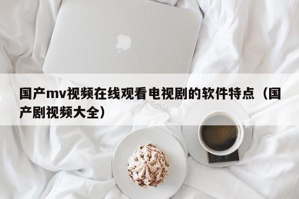 国产mv视频在线观看电视剧的软件特点(国产剧视频大全)