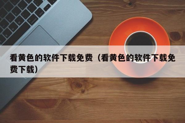 看黄色的软件下载免费(看黄色的软件下载免费下载)