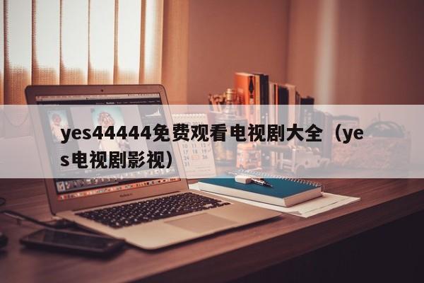 yes44444免费观看电视剧大全(yes电视剧影视)