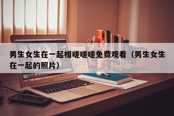 男生女生在一起相嗟嗟嗟免费观看（男生女生在一起的照片）