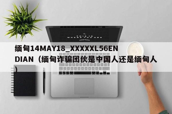 缅甸14MAY18_XXXXXL56ENDIAN（缅甸诈骗团伙是中国人还是缅甸人）