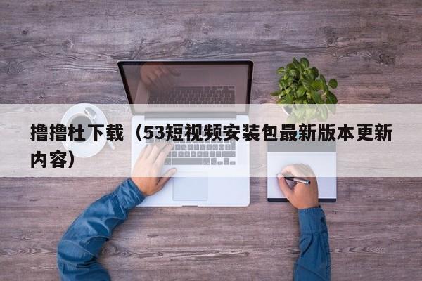 撸撸杜下载（53短视频安装包最新版本更新内容）