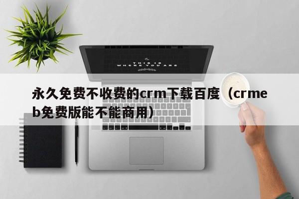 永久免费不收费的crm下载百度(crmeb免费版能不能商用)