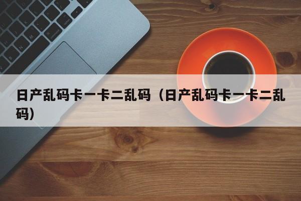 日产乱码卡一卡二乱码(日产乱码卡一卡二乱码)