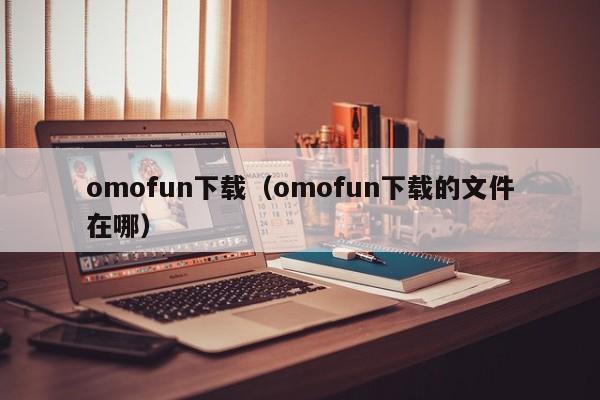 omofun下载(omofun下载的文件在哪)
