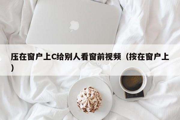 压在窗户上C给别人看窗前视频(按在窗户上)