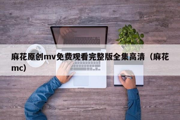 麻花原创mv免费观看完整版全集高清（麻花mc）