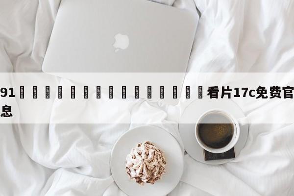 关于91🍆🍑🔞❌❌❌看片17c免费官方版的信息