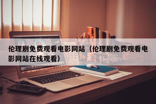 伦理剧免费观看电影网站(伦理剧免费观看电影网站在线观看)