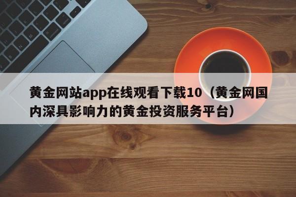 黄金网站app在线观看下载10(黄金网国内深具影响力的黄金投资服务平台)