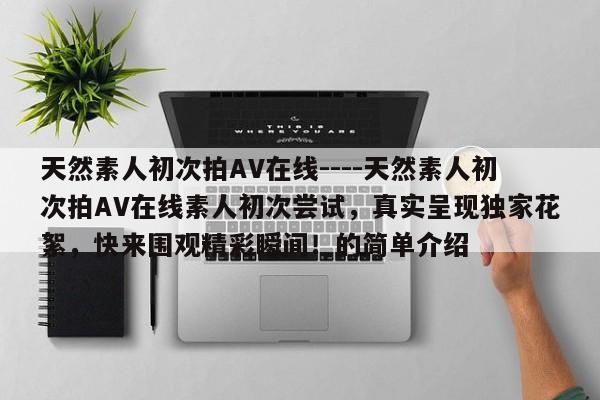 天然素人初次拍AV在线----天然素人初次拍AV在线素人初次尝试,真实呈现独家花絮,快来围观精彩瞬间!的简单介绍