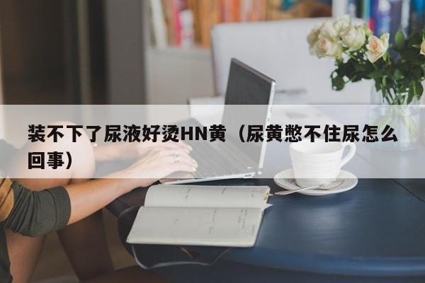 装不下了尿液好烫HN黄(尿黄憋不住尿怎么回事)