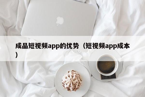 成品短视频app的优势（短视频app成本）