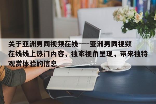 关于亚洲男同视频在线----亚洲男同视频在线线上热门内容,独家视角呈现,带来独特观赏体验的信息