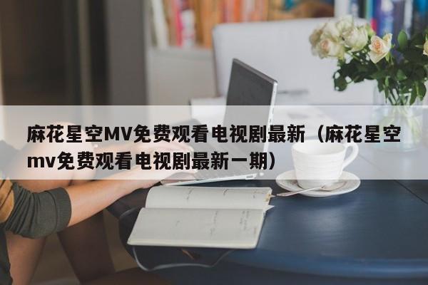 麻花星空MV免费观看电视剧最新（麻花星空mv免费观看电视剧最新一期）