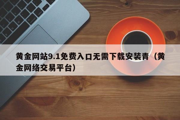 黄金网站9.1免费入口无需下载安装青(黄金网络交易平台)