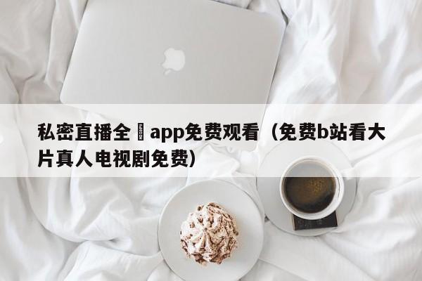私密直播全婐app免费观看(免费b站看大片真人电视剧免费)