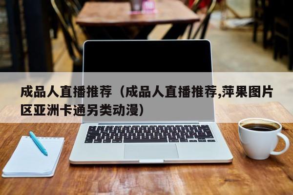 成品人直播推荐（成品人直播推荐,萍果图片区亚洲卡通另类动漫）