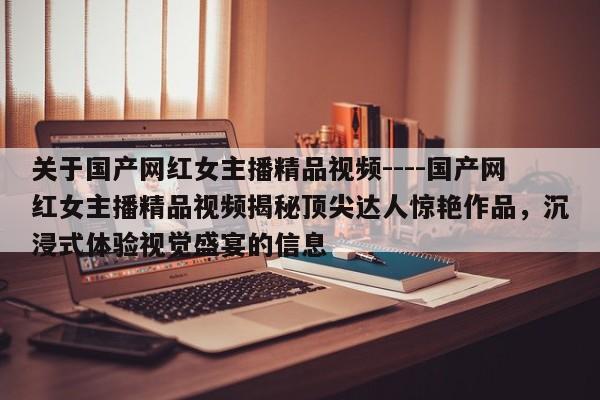关于国产网红女主播精品视频----国产网红女主播精品视频揭秘顶尖达人惊艳作品,沉浸式体验视觉盛宴的信息