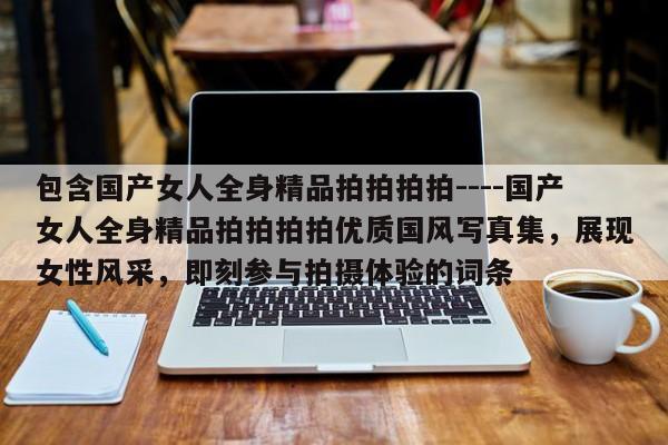 包含国产女人全身精品拍拍拍拍----国产女人全身精品拍拍拍拍优质国风写真集,展现女性风采,即刻参与拍摄体验的词条
