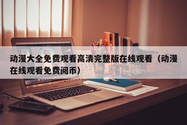 动漫大全免费观看高清完整版在线观看（动漫在线观看免费阅币）