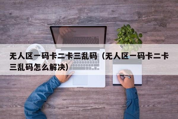 无人区一码卡二卡三乱码(无人区一码卡二卡三乱码怎么解决)