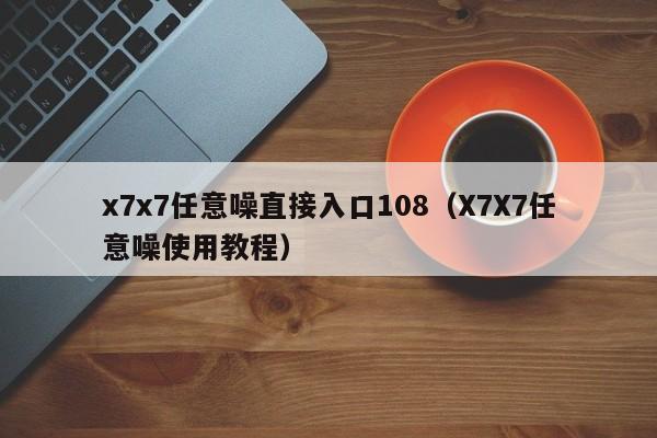 x7x7任意噪直接入口108(X7X7任意噪使用教程)