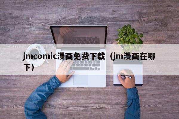 jmcomic漫画免费下载（jm漫画在哪下）