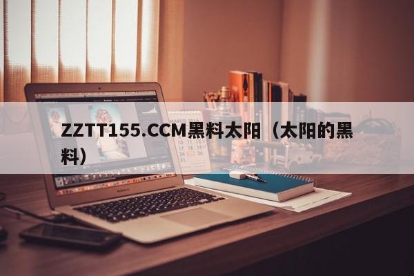 ZZTT155.CCM黑料太阳(太阳的黑料)