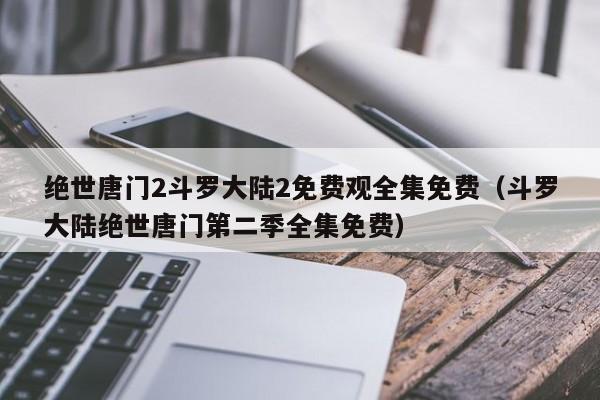 绝世唐门2斗罗大陆2免费观全集免费(斗罗大陆绝世唐门第二季全集免费)