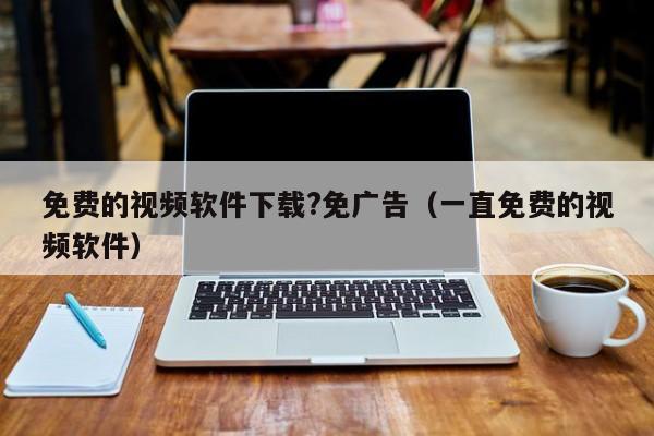 免费的视频软件下载?免广告(一直免费的视频软件)