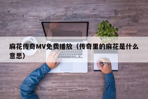 麻花传奇MV免费播放(传奇里的麻花是什么意思)
