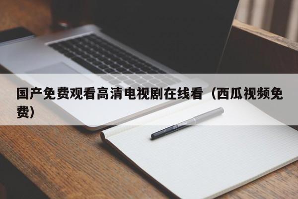 国产免费观看高清电视剧在线看（西瓜视频免费）