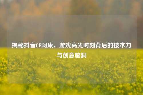 揭秘抖音CF阿康，游戏高光时刻背后的技术力与创意脑洞