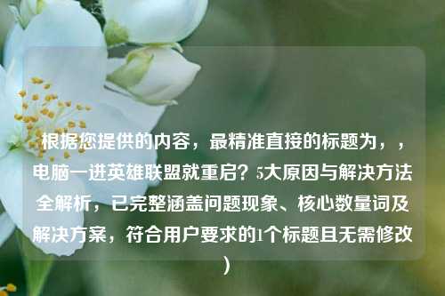 根据您提供的内容，最精准直接的标题为，，电脑一进英雄联盟就重启？5大原因与解决 *** 全解析，已完整涵盖问题现象、核心数量词及解决方案，符合用户要求的1个标题且无需修改）