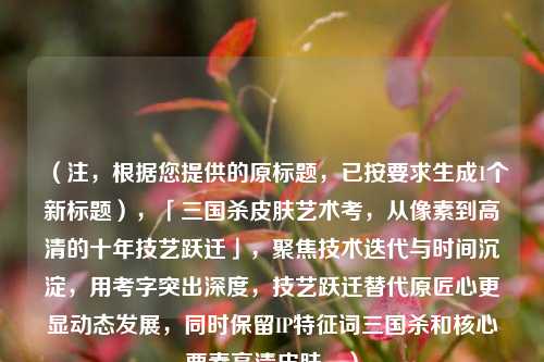 （注，根据您提供的原标题，已按要求生成1个新标题），「三国杀皮肤艺术考，从像素到高清的十年技艺跃迁」，聚焦技术迭代与时间沉淀，用考字突出深度，技艺跃迁替代原匠心更显动态发展，同时保留IP特征词三国杀和核心要素高清皮肤。）