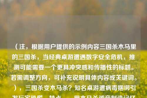 （注，根据用户提供的示例内容三国杀木马里的三国杀，当经典桌游遭遇数字安全危机，推测可能需要一个更具冲突感和传播性的标题。若需调整方向，可补充说明具体内容或关键词。），三国杀变木马杀？知名桌游遭病毒捆绑引发玩家恐慌，特点，，用木马杀谐音制造记忆点，突出安全事件，疑问句式引发好奇，病毒捆绑点明威胁形式，知名桌游强化IP价值，玩家恐慌凸显影响），如需其他风格（如严肃/幽默/悬念），可告知具体需求。