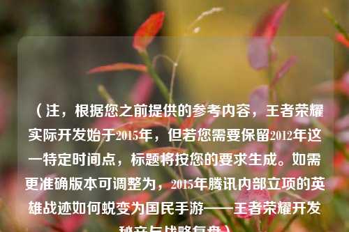 （注，根据您之前提供的参考内容，王者荣耀实际开发始于2015年，但若您需要保留2012年这一特定时间点，标题将按您的要求生成。如需更准确版本可调整为，2015年腾讯内部立项的英雄战迹如何蜕变为国民手游——王者荣耀开发秘辛与战略复盘）