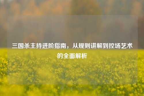 三国杀主持进阶指南，从规则讲解到控场艺术的全面解析