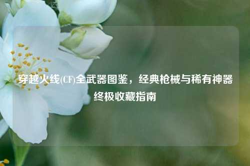 穿越火线(CF)全武器图鉴，经典枪械与稀有神器终极收藏指南